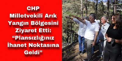 CHP Milletvekili Arık Yangın Bölgesini Ziyaret Etti: “Plansızlığınız İhanet Noktasına Geldi”